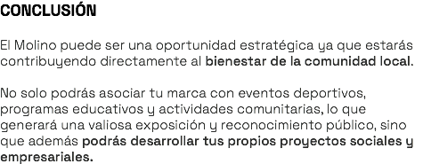 CONCLUSIÓN El Molino puede ser una oportunidad estratégica ya que estarás contribuyendo directamente al bienestar de la comunidad local. No solo podrás asociar tu marca con eventos deportivos, programas educativos y actividades comunitarias, lo que generará una valiosa exposición y reconocimiento público, sino que además podrás desarrollar tus propios proyectos sociales y empresariales.