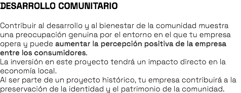 DESARROLLO COMUNITARIO Contribuir al desarrollo y al bienestar de la comunidad muestra una preocupación genuina por el entorno en el que tu empresa opera y puede aumentar la percepción positiva de la empresa entre los consumidores. La inversión en este proyecto tendrá un impacto directo en la economía local. Al ser parte de un proyecto histórico, tu empresa contribuirá a la preservación de la identidad y el patrimonio de la comunidad.