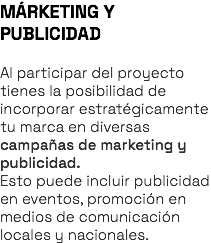 MÁRKETING Y PUBLICIDAD Al participar del proyecto tienes la posibilidad de incorporar estratégicamente tu marca en diversas campañas de marketing y publicidad. Esto puede incluir publicidad en eventos, promoción en medios de comunicación locales y nacionales.