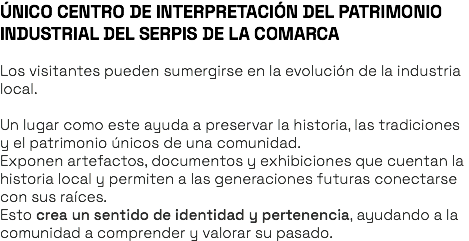 ÚNICO CENTRO DE INTERPRETACIÓN DEL PATRIMONIO INDUSTRIAL DEL SERPIS DE LA COMARCA Los visitantes pueden sumergirse en la evolución de la industria local. Un lugar como este ayuda a preservar la historia, las tradiciones y el patrimonio únicos de una comunidad. Exponen artefactos, documentos y exhibiciones que cuentan la historia local y permiten a las generaciones futuras conectarse con sus raíces. Esto crea un sentido de identidad y pertenencia, ayudando a la comunidad a comprender y valorar su pasado.