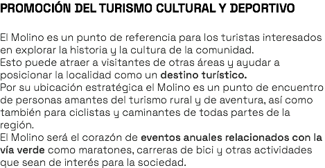 PROMOCIÓN DEL TURISMO CULTURAL Y DEPORTIVO El Molino es un punto de referencia para los turistas interesados en explorar la historia y la cultura de la comunidad. Esto puede atraer a visitantes de otras áreas y ayudar a posicionar la localidad como un destino turístico. Por su ubicación estratégica el Molino es un punto de encuentro de personas amantes del turismo rural y de aventura, así como también para ciclistas y caminantes de todas partes de la región. El Molino será el corazón de eventos anuales relacionados con la vía verde como maratones, carreras de bici y otras actividades que sean de interés para la sociedad. 