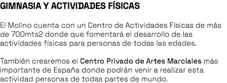 GIMNASIA Y ACTIVIDADES FÍSICAS El Molino cuenta con un Centro de Actividades Físicas de más de 700mts2 donde que fomentará el desarrollo de las actividades físicas para personas de todas las edades. También crearemos el Centro Privado de Artes Marciales más importante de España donde podrán venir a realizar esta actividad personas de todas partes de mundo. 
