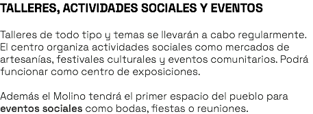 TALLERES, ACTIVIDADES SOCIALES Y EVENTOS Talleres de todo tipo y temas se llevarán a cabo regularmente. El centro organiza actividades sociales como mercados de artesanías, festivales culturales y eventos comunitarios. Podrá funcionar como centro de exposiciones. Además el Molino tendrá el primer espacio del pueblo para eventos sociales como bodas, fiestas o reuniones. 