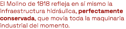 El Molino de 1818 refleja en sí mismo la infraestructura hidráulica, perfectamente conservada, que movía toda la maquinaria industrial del momento. 