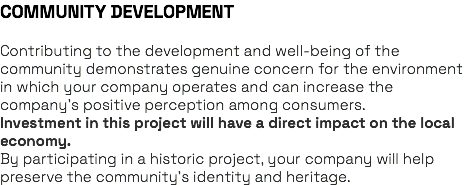 COMMUNITY DEVELOPMENT Contributing to the development and well-being of the community demonstrates genuine concern for the environment in which your company operates and can increase the company’s positive perception among consumers. Investment in this project will have a direct impact on the local economy. By participating in a historic project, your company will help preserve the community’s identity and heritage.