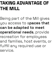 TAKING ADVANTAGE OF THE MILL Being part of the Mill gives you access to spaces that can be adapted to meet operational needs, provide recreation for employees and families, host events, or fulfill any required use or service. 