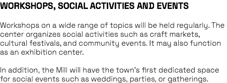 WORKSHOPS, SOCIAL ACTIVITIES AND EVENTS Workshops on a wide range of topics will be held regularly. The center organizes social activities such as craft markets, cultural festivals, and community events. It may also function as an exhibition center. In addition, the Mill will have the town’s first dedicated space for social events such as weddings, parties, or gatherings.