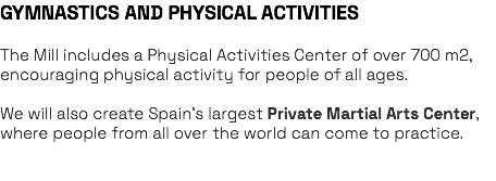GYMNASTICS AND PHYSICAL ACTIVITIES The Mill includes a Physical Activities Center of over 700 m2, encouraging physical activity for people of all ages. We will also create Spain’s largest Private Martial Arts Center, where people from all over the world can come to practice. 
