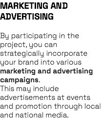 MARKETING AND ADVERTISING By participating in the project, you can strategically incorporate your brand into various marketing and advertising campaigns. This may include advertisements at events and promotion through local and national media.
