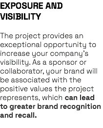 EXPOSURE AND VISIBILITY The project provides an exceptional opportunity to increase your company’s visibility. As a sponsor or collaborator, your brand will be associated with the positive values the project represents, which can lead to greater brand recognition and recall. 