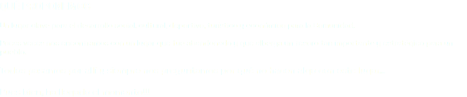 QUÉ PROPONEMOS Un lugar clave para el desarrollo social, cultural, deportivo, turístico y económico para la Comunidad. Pocas veces nos encontramos con un lugar que fue abandonado y que alberga un tesoro tan importante y estratégico para un pueblo. Todos pasamos por allí y siempre nos preguntamos por qué no hacen algo con este lugar… Pues bien, ha llegado el momento!!!